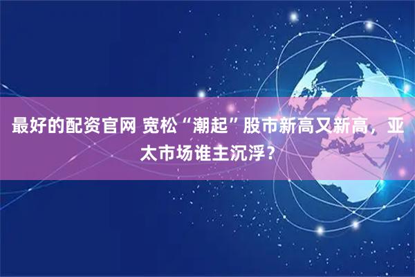 最好的配资官网 宽松“潮起”股市新高又新高，亚太市场谁主沉浮？