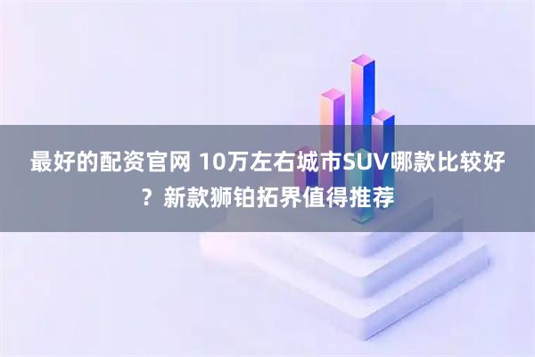 最好的配资官网 10万左右城市SUV哪款比较好？新款狮铂拓界值得推荐
