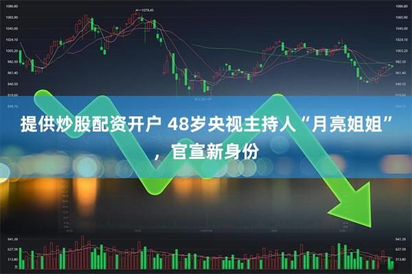提供炒股配资开户 48岁央视主持人“月亮姐姐”，官宣新身份