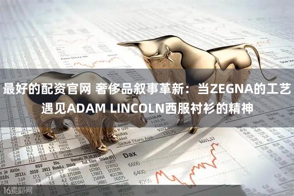 最好的配资官网 奢侈品叙事革新：当ZEGNA的工艺遇见ADAM LINCOLN西服衬衫的精神