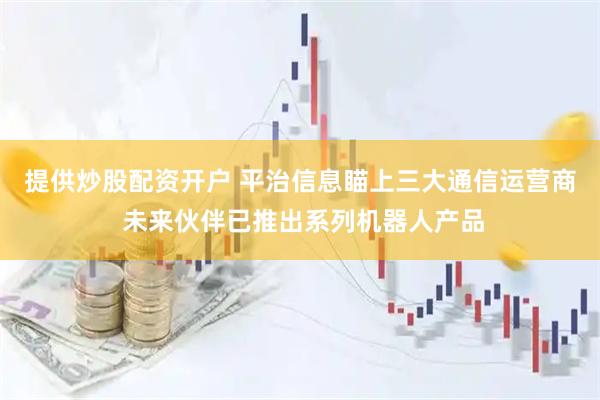 提供炒股配资开户 平治信息瞄上三大通信运营商 未来伙伴已推出系列机器人产品