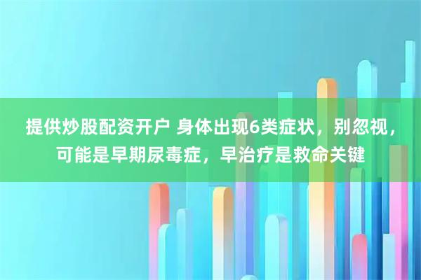提供炒股配资开户 身体出现6类症状，别忽视，可能是早期尿毒症，早治疗是救命关键