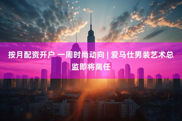 按月配资开户 一周时尚动向 | 爱马仕男装艺术总监即将离任