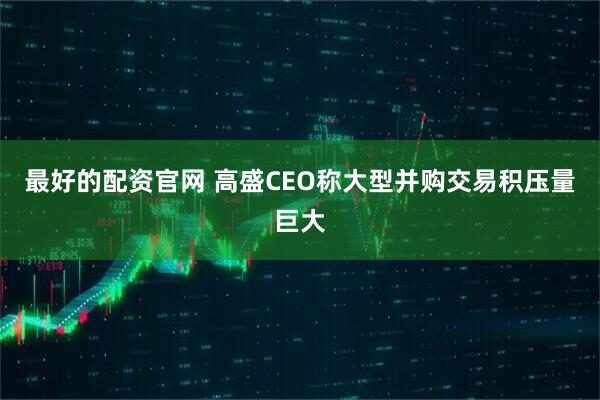 最好的配资官网 高盛CEO称大型并购交易积压量巨大