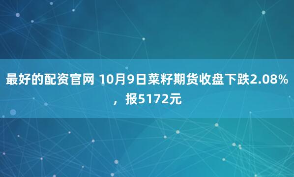 最好的配资官网 10月9日菜籽期货收盘下跌2.08%，报5172元