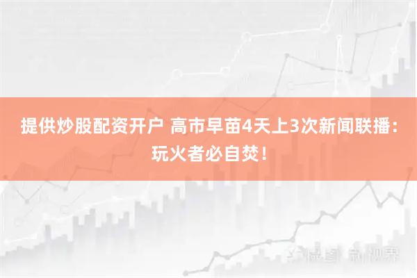提供炒股配资开户 高市早苗4天上3次新闻联播：玩火者必自焚！