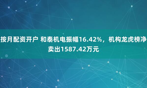 按月配资开户 和泰机电振幅16.42%，机构龙虎榜净卖出1587.42万元
