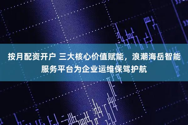按月配资开户 三大核心价值赋能，浪潮海岳智能服务平台为企业运维保驾护航