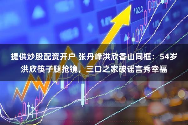 提供炒股配资开户 张丹峰洪欣香山同框：54岁洪欣筷子腿抢镜，三口之家破谣言秀幸福