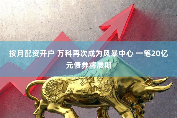 按月配资开户 万科再次成为风暴中心 一笔20亿元债券将展期