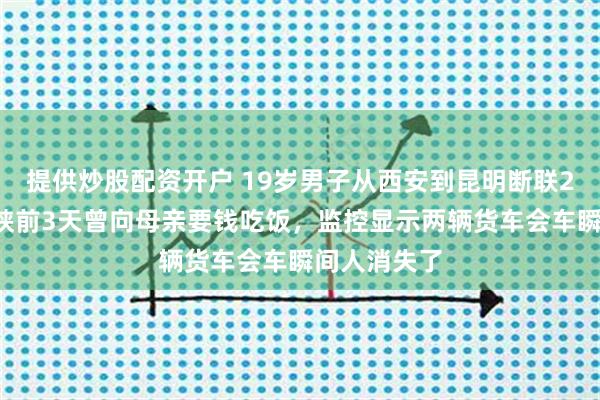 提供炒股配资开户 19岁男子从西安到昆明断联20天：其离陕前3天曾向母亲要钱吃饭，监控显示两辆货车会车瞬间人消失了