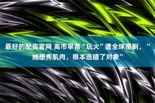 最好的配资官网 高市早苗“玩火”遭全球围剿，“她想秀肌肉，根本选错了对象”