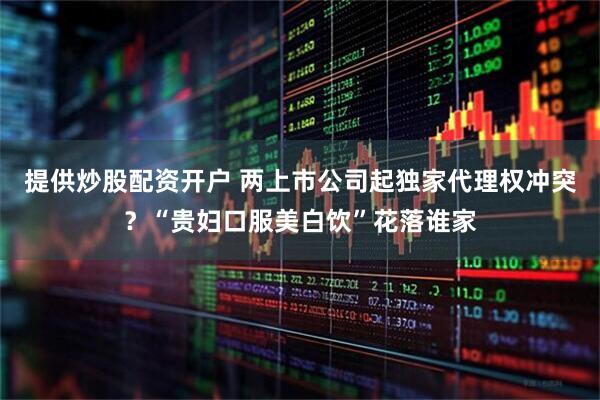 提供炒股配资开户 两上市公司起独家代理权冲突？“贵妇口服美白饮”花落谁家
