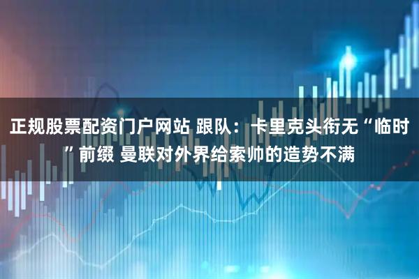 正规股票配资门户网站 跟队：卡里克头衔无“临时”前缀 曼联对外界给索帅的造势不满