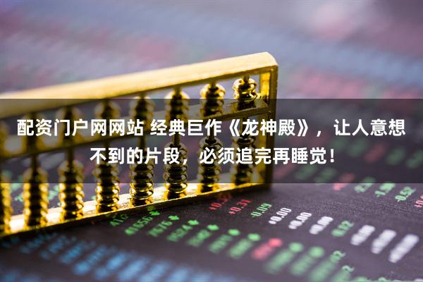 配资门户网网站 经典巨作《龙神殿》，让人意想不到的片段，必须追完再睡觉！