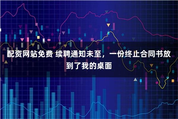 配资网站免费 续聘通知未至，一份终止合同书放到了我的桌面