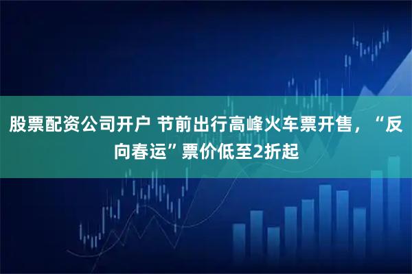 股票配资公司开户 节前出行高峰火车票开售，“反向春运”票价低至2折起