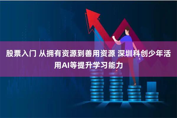 股票入门 从拥有资源到善用资源 深圳科创少年活用AI等提升学习能力
