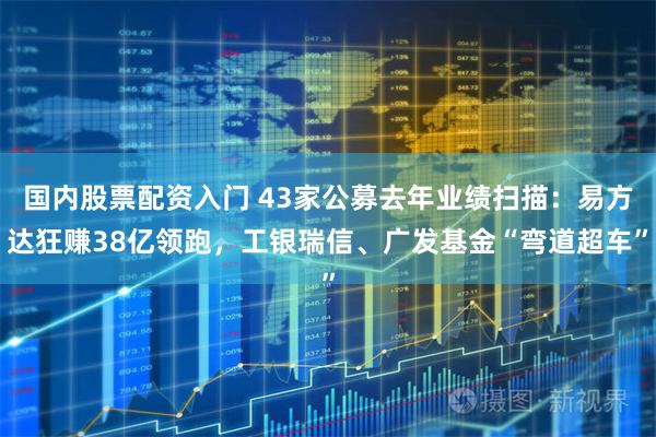 国内股票配资入门 43家公募去年业绩扫描:易方达狂赚38亿领跑,工银瑞信、广发基金“弯道超车”
