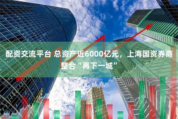 配资交流平台 总资产近6000亿元，上海国资券商整合“再下一城”