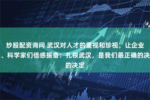 炒股配资询问 武汉对人才的重视和珍视，让企业家、科学家们倍感振奋：扎根武汉，是我们最正确的决定
