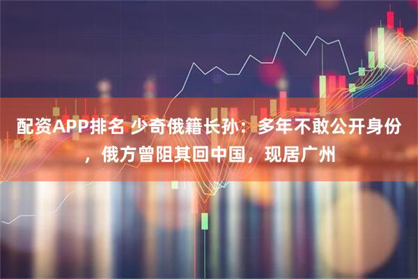 配资APP排名 少奇俄籍长孙：多年不敢公开身份，俄方曾阻其回中国，现居广州