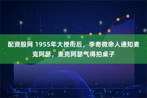 配资股网 1955年大授衔后，李奇微命人通知麦克阿瑟，麦克阿瑟气得拍桌子