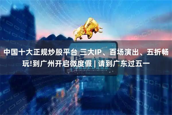 中国十大正规炒股平台 三大IP、百场演出、五折畅玩!到广州开启微度假 | 请到广东过五一