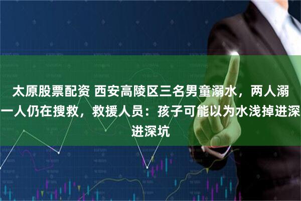 太原股票配资 西安高陵区三名男童溺水，两人溺亡一人仍在搜救，救援人员：孩子可能以为水浅掉进深坑