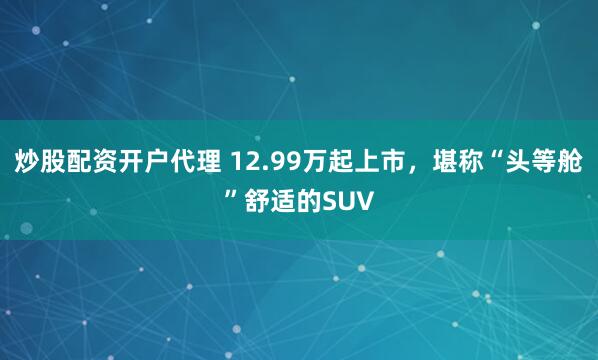炒股配资开户代理 12.99万起上市，堪称“头等舱”舒适的SUV