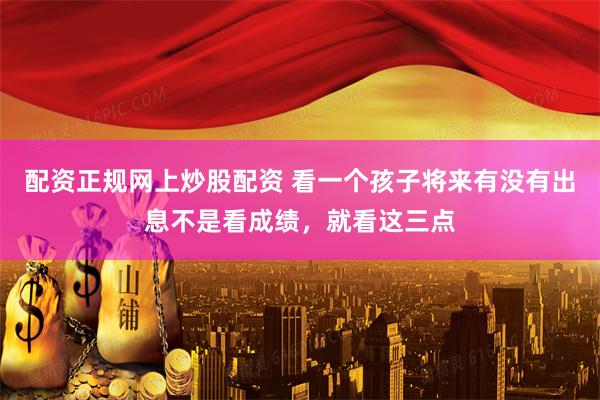 配资正规网上炒股配资 看一个孩子将来有没有出息不是看成绩，就看这三点