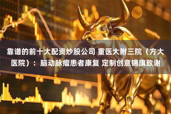 靠谱的前十大配资炒股公司 重医大附三院（方大医院）：脑动脉瘤患者康复 定制创意锦旗致谢
