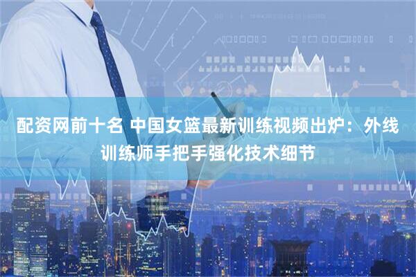配资网前十名 中国女篮最新训练视频出炉：外线训练师手把手强化技术细节