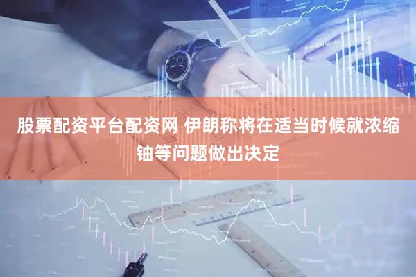 股票配资平台配资网 伊朗称将在适当时候就浓缩铀等问题做出决定