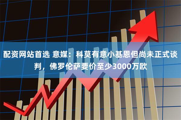 配资网站首选 意媒：科莫有意小基恩但尚未正式谈判，佛罗伦萨要价至少3000万欧