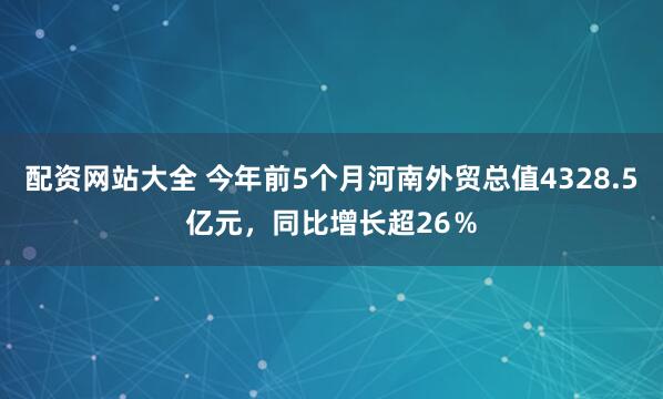 配资网站大全 今年前5个月河南外贸总值4328.5亿元，同比增长超26％