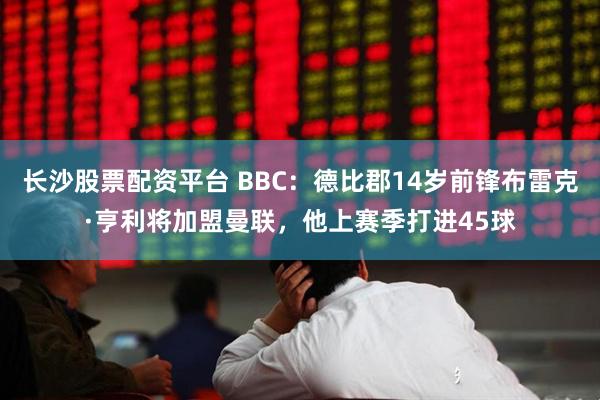 长沙股票配资平台 BBC：德比郡14岁前锋布雷克·亨利将加盟曼联，他上赛季打进45球
