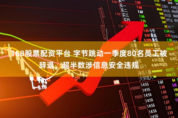 168股票配资平台 字节跳动一季度80名员工被辞退，超半数涉信息安全违规