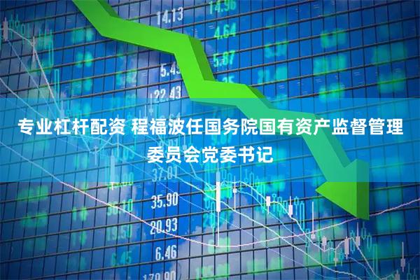 专业杠杆配资 程福波任国务院国有资产监督管理委员会党委书记