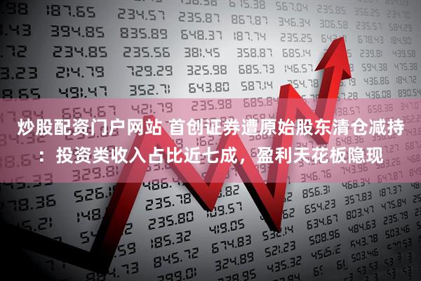 炒股配资门户网站 首创证券遭原始股东清仓减持：投资类收入占比近七成，盈利天花板隐现