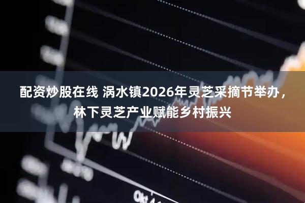 配资炒股在线 涡水镇2026年灵芝采摘节举办，林下灵芝产业赋能乡村振兴